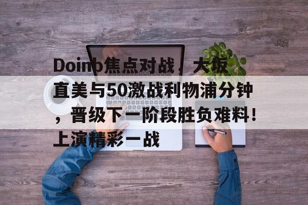 星空体育app下载包含Doinb焦点对战，大坂直美与50激战利物浦分钟，晋级下一阶段胜负难料！上演精彩一战的词条